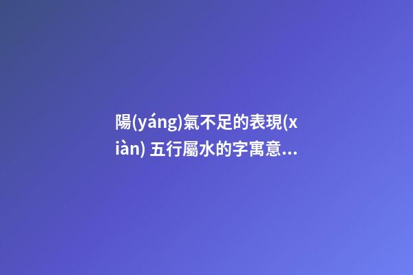 陽(yáng)氣不足的表現(xiàn) 五行屬水的字寓意大全